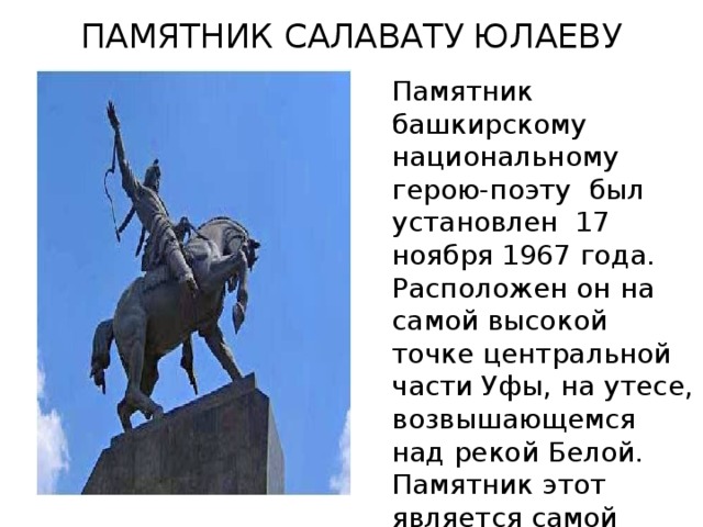 ПАМЯТНИК САЛАВАТУ ЮЛАЕВУ Памятник башкирскому национальному герою-поэту  был установлен  17 ноября 1967 года. Расположен он на самой высокой точке центральной части Уфы, на утесе, возвышающемся над рекой Белой. Памятник этот является самой большой конной статуей в России.