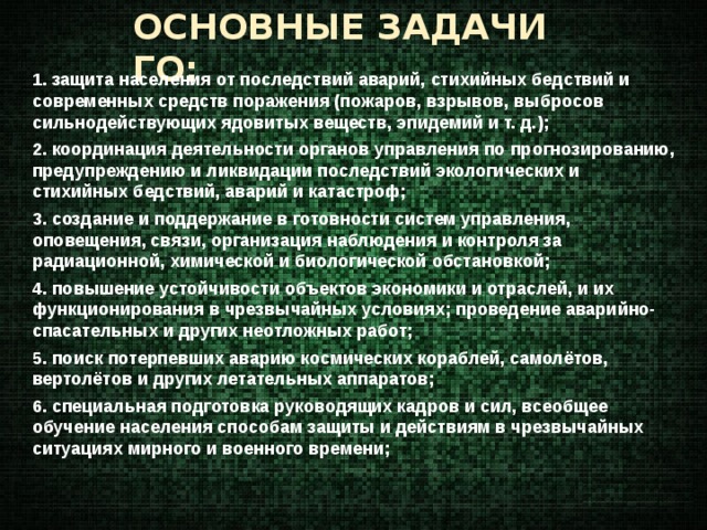 ОСНОВНЫЕ ЗАДАЧИ ГО: 1. защита населения от последствий аварий, стихийных бедствий и современных средств поражения (пожаров, взрывов, выбросов сильнодействующих ядовитых веществ, эпидемий и т. д.); 2. координация деятельности органов управления по прогнозированию, предупреждению и ликвидации последствий экологических и стихийных бедствий, аварий и катастроф; 3. создание и поддержание в готовности систем управления, оповещения, связи, организация наблюдения и контроля за радиационной, химической и биологической обстановкой; 4. повышение устойчивости объектов экономики и отраслей, и их функционирования в чрезвычайных условиях; проведение аварийно-спасательных и других неотложных работ; 5. поиск потерпевших аварию космических кораблей, самолётов, вертолётов и других летательных аппаратов; 6. специальная подготовка руководящих кадров и сил, всеобщее обучение населения способам защиты и действиям в чрезвычайных ситуациях мирного и военного времени;