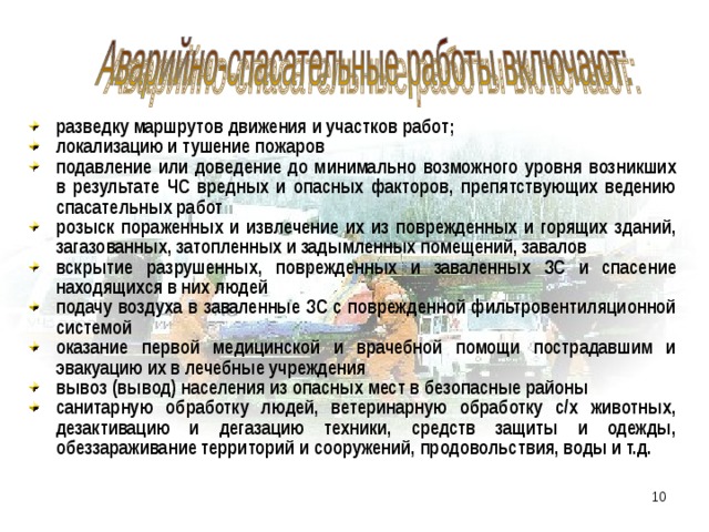 разведку маршрутов движения и участков работ; локализацию и тушение пожаров подавление или доведение до минимально возможного уровня возникших в результате ЧС вредных и опасных факторов, препятствующих ведению спасательных работ розыск пораженных и извлечение их из поврежденных и горящих зданий, загазованных, затопленных и задымленных помещений, завалов вскрытие разрушенных, поврежденных и заваленных ЗС и спасение находящихся в них людей подачу воздуха в заваленные ЗС с поврежденной фильтровентиляционной системой оказание первой медицинской и врачебной помощи пострадавшим и эвакуацию их в лечебные учреждения вывоз (вывод) населения из опасных мест в безопасные районы санитарную обработку людей, ветеринарную обработку с/х животных, дезактивацию и дегазацию техники, средств защиты и одежды, обеззараживание территорий и сооружений, продовольствия, воды и т.д.