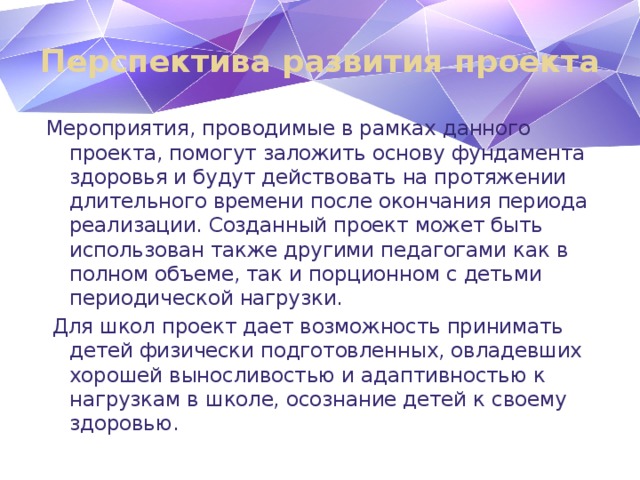 Перспектива развития проекта Мероприятия, проводимые в рамках данного проекта, помогут заложить основу фундамента здоровья и будут действовать на протяжении длительного времени после окончания периода реализации. Созданный проект может быть использован также другими педагогами как в полном объеме, так и порционном с детьми периодической нагрузки.  Для школ проект дает возможность принимать детей физически подготовленных, овладевших хорошей выносливостью и адаптивностью к нагрузкам в школе, осознание детей к своему здоровью.