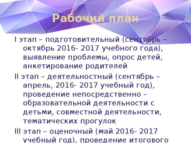 Рабочий план I этап – подготовительный (сентябрь – октябрь 2016- 2017 учебного года), выявление проблемы, опрос детей, анкетирование родителей II этап – деятельностный (сентябрь – апрель, 2016- 2017 учебный год), проведение непосредственно – образовательной деятельности с детьми, совместной деятельности, тематических прогулок III этап – оценочный (май 2016- 2017 учебный год), проведение итогового материала