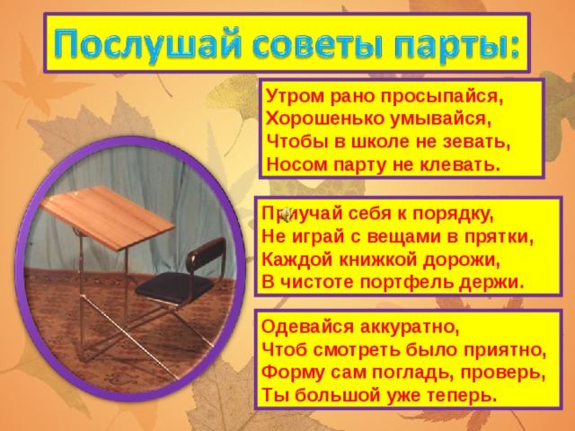 Утром рано просыпайся,  Хорошенько умывайся,  Чтобы в школе не зевать,  Носом парту не клевать. Приучай себя к порядку,  Не играй с вещами в прятки,  Каждой книжкой дорожи,  В чистоте портфель держи. Одевайся аккуратно,  Чтоб смотреть было приятно,  Форму сам погладь, проверь,  Ты большой уже теперь.