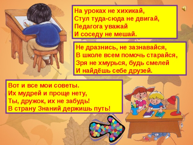 На уроках не хихикай,  Стул туда-сюда не двигай,  Педагога уважай  И соседу не мешай. Не дразнись, не зазнавайся,  В школе всем помочь старайся,  Зря не хмурься, будь смелей  И найдёшь себе друзей. Вот и все мои советы.  Их мудрей и проще нету,  Ты, дружок, их не забудь!  В страну Знаний держишь путь!