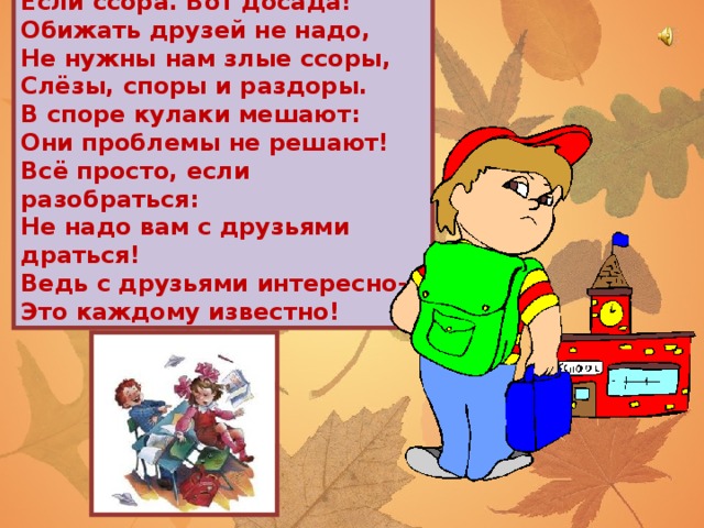 Если ссора. Вот досада! Обижать друзей не надо, Не нужны нам злые ссоры, Слёзы, споры и раздоры. В споре кулаки мешают: Они проблемы не решают! Всё просто, если разобраться: Не надо вам с друзьями драться! Ведь с друзьями интересно- Это каждому известно!