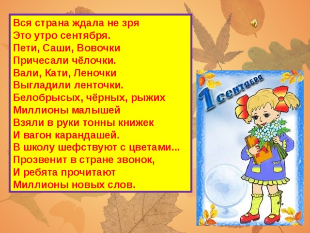 Вся страна ждала не зря  Это утро сентября.  Пети, Саши, Вовочки  Причесали чёлочки.  Вали, Кати, Леночки  Выгладили ленточки.  Белобрысых, чёрных, рыжих  Миллионы малышей  Взяли в руки тонны книжек  И вагон карандашей.  В школу шефствуют с цветами...  Прозвенит в стране звонок,  И ребята прочитают  Миллионы новых слов.