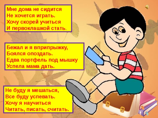 Мне дома не сидится  Не хочется играть.  Хочу скорей учиться  И первоклашкой стать . Бежал и я вприпрыжку,  Боялся опоздать.  Едва портфель под мышку  Успела мама дать. Не буду я мешаться,  Все буду успевать.  Хочу я научиться  Читать, писать, считать.