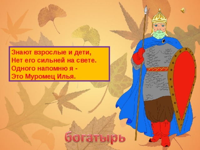 Знают взрослые и дети,  Нет его сильней на свете.  Одного напомню я -  Это Муромец Илья.