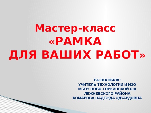 Мастер-класс « РАМКА ДЛЯ ВАШИХ РАБОТ » Выполнила: Учитель технологии и ИЗО МБОУ Ново-Горкинской СШ Лежневского района Комарова Надежда Эдуардовна