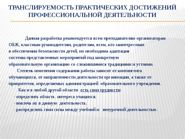 Транслируемость практических достижений профессиональной деятельности Данная разработка рекомендуется всем преподавателям-организаторам  ОБЖ, классным руководителям, родителям, всем, кто заинтересован  в обеспечении безопасности детей, но необходима адаптация  системы представленных мероприятий под конкретную  образовательную организацию со сложившимися традициями и устоями.  Степень изменения содержания работы зависит от контингента  обучающихся, от направленности деятельности организации, а также от  приоритетов, определяемых администрацией образовательного учреждения.  Как и в любой другой области есть свои трудности :  - определить область интереса учащихся;  - вовлечь их в данную деятельность;  - распределить свои силы между учебной и внеурочной деятельностью.