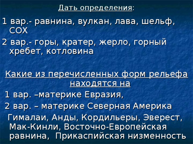 Дать определения : 1 вар.- равнина, вулкан, лава, шельф, СОХ 2 вар.- горы, кратер, жерло, горный хребет, котловина Какие из перечисленных форм рельефа находятся на  1 вар. –материке Евразия,  2 вар. – материке Северная Америка  Гималаи, Анды, Кордильеры, Эверест, Мак-Кинли, Восточно-Европейская равнина, Прикаспийская низменность