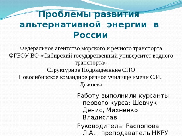 Проблемы развития альтернативной энергии в России Федеральное агентство морского и речного транспорта ФГБОУ ВО «Сибирский государственный университет водного транспорта» Структурное Подразделение СПО Новосибирское командное речное училище имени С.И. Дежнева Работу выполнили курсанты первого курса: Шевчук Денис, Михненко Владислав Руководитель: Распопова Л.А. , преподаватель НКРУ