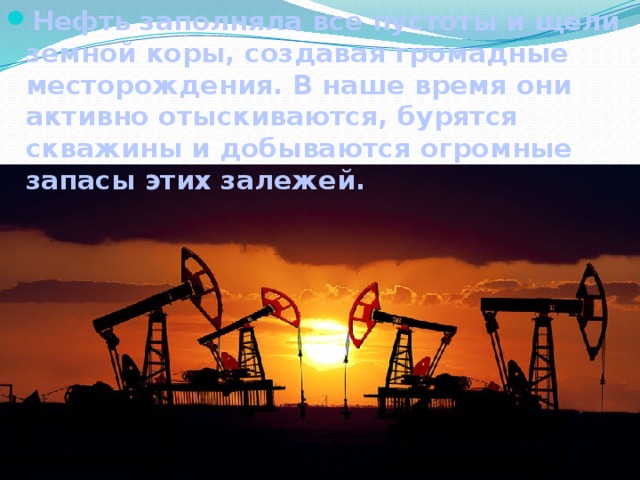 Нефть заполняла все пустоты и щели земной коры, создавая громадные месторождения. В наше время они активно отыскиваются, бурятся скважины и добываются огромные запасы этих залежей.