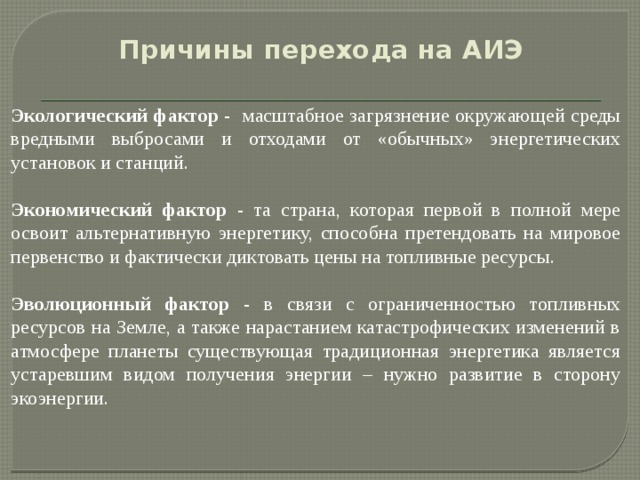 Причины перехода на АИЭ     Экологический фактор - масштабное загрязнение окружающей среды вредными выбросами и отходами от «обычных» энергетических установок и станций.   Экономический фактор - та страна, которая первой в полной мере освоит альтернативную энергетику, способна претендовать на мировое первенство и фактически диктовать цены на топливные ресурсы.   Эволюционный фактор - в связи с ограниченностью топливных ресурсов на Земле, а также нарастанием катастрофических изменений в атмосфере планеты существующая традиционная энергетика является устаревшим видом получения энергии – нужно развитие в сторону экоэнергии.    