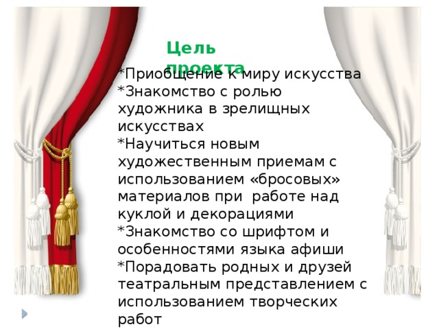 Цель проекта *Приобщение к миру искусства *Знакомство с ролью художника в зрелищных искусствах *Научиться новым художественным приемам с использованием «бросовых» материалов при работе над куклой и декорациями *Знакомство со шрифтом и особенностями языка афиши *Порадовать родных и друзей театральным представлением с использованием творческих работ