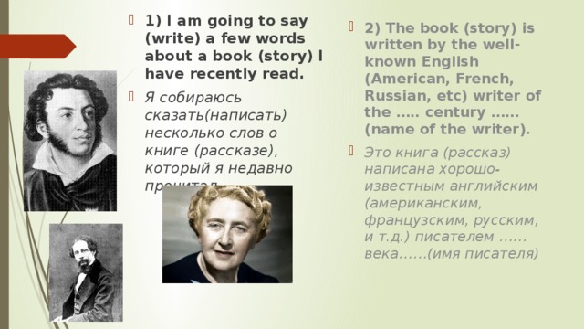 1) I am going to say (write) a few words about a book (story) I have recently read. Я собираюсь сказать(написать) несколько слов о книге (рассказе), который я недавно прочитал. 2) The book (story) is written by the well-known English (American, French, Russian, etc) writer of the ….. century …… (name of the writer). Это книга (рассказ) написана хорошо-известным английским (американским, французским, русским, и т.д.) писателем ……века……(имя писателя)