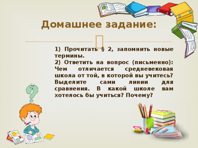 Домашнее задание: 1) Прочитать § 2, запомнить новые термины. 2) Ответить на вопрос (письменно): Чем отличается средневековая школа от той, в которой вы учитесь? Выделите сами линии для сравнения. В какой школе вам хотелось бы учиться? Почему?