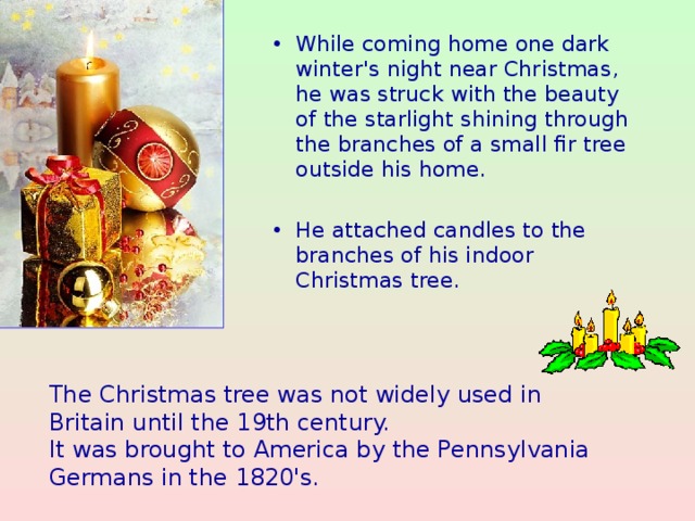 While coming home one dark winter's night near Christmas, he was struck with the beauty of the starlight shining through the branches of a small fir tree outside his home.  He attached candles to the branches of his indoor Christmas tree.
