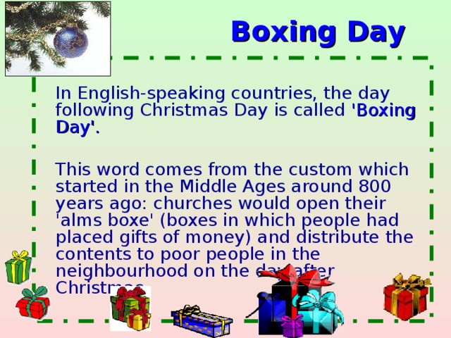 Boxing Day   In English-speaking countries, the day following Christmas Day is called 'Boxing Day'.   This word comes from the custom which started in the Middle Ages around 800 years ago: churches would open their 'alms boxe' (boxes in which people had placed gifts of money) and distribute the contents to poor people in the neighbourhood on the day after Christmas.