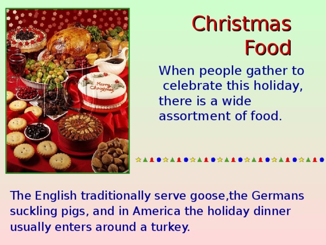 Christmas Food When people gather to  celebrate this holiday, there is a wide assortment of food.   The English traditionally serve goose,the Germans suckling pigs, and in America the holiday dinner usually enters around a turkey.