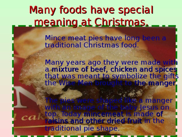 Many foods have special  meaning at Christmas.  Mince meat pies have long been a traditional Christmas food.  Many years ago they were made with a mixture of beef, chicken and spices that was meant to symbolize the gifts the Wise Men brought to the manger .  The pies were shaped like a manger with an image of the baby Jesus on top. Today mincemeat is made of raisins and other dried fruit in the traditional pie shape.