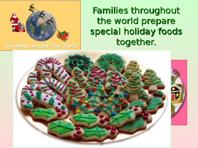 Families throughout the world prepare special holiday foods together.  Baking sugar cookies shaped like holiday symbols and decorated by the family with frosting, sprinkles or candy pieces is a popular tradition in the United States.