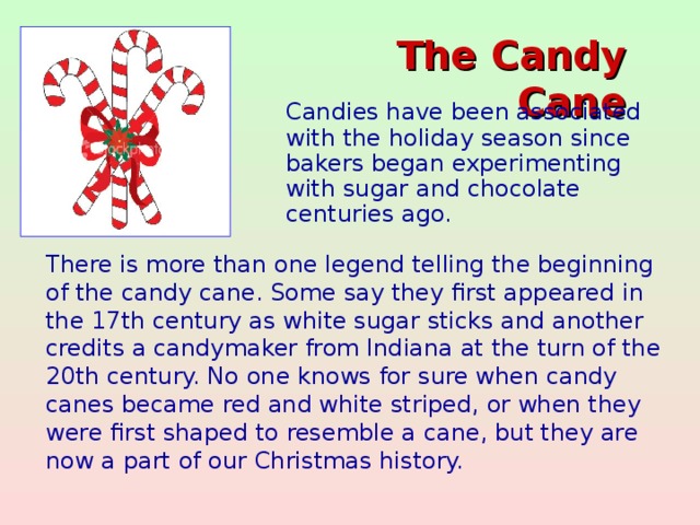 The Candy Cane    Candies have been associated with the holiday season since bakers began experimenting with sugar and chocolate centuries ago. There is more than one legend telling the beginning of the candy cane. Some say they first appeared in the 17th century as white sugar sticks and another credits a candymaker from Indiana at the turn of the 20th century. No one knows for sure when candy canes became red and white striped, or when they were first shaped to resemble a cane, but they are now a part of our Christmas history.