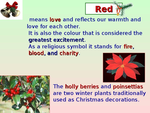 Red  means love and reflects our warmth and  love for each other.  It is also the colour that is considered the  greatest excitement .  As a religious symbol it stands for fire ,  blood , and charity .  The holly berries and poinsettias  are two winter plants traditionally  used as Christmas decorations.