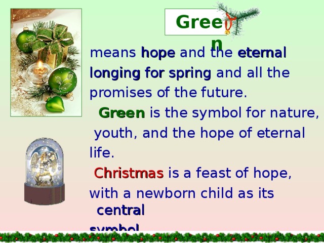 Green  means hope and the eternal  longing for spring and all the  promises of the future.  Green is the symbol for nature,  youth, and the hope of eternal  life.  Christmas is a feast of hope,  with a newborn child as its central  symbol .