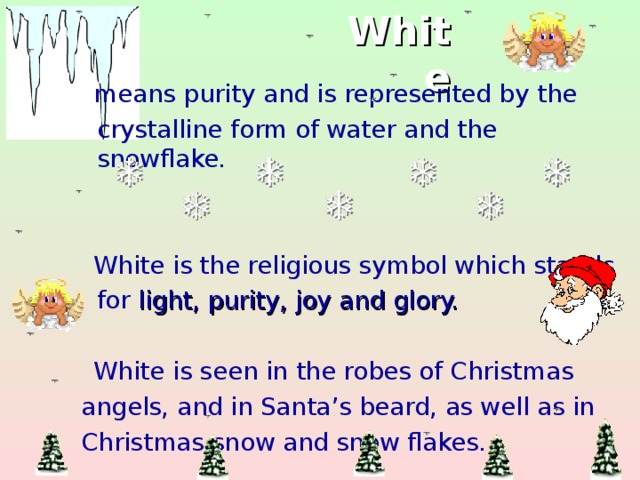 White  means purity and is represented by the  crystalline form of water and the snowflake.  White is the religious symbol which stands  for light, purity, joy and glory.  White is seen in the robes of Christmas  angels, and in Santa’s beard, as well as in  Christmas snow and snow flakes.