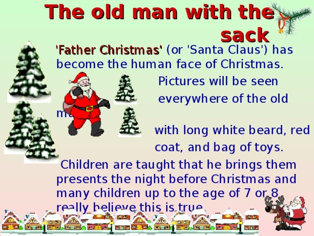 The old man with the sack   'Father Christmas' (or 'Santa Claus') has become the human face of Christmas.  Pictures will be seen  everywhere of the old man  with long white beard, red  coat, and bag of toys.  Children are taught that he brings them presents the night before Christmas and many children up to the age of 7 or 8 really believe this is true.
