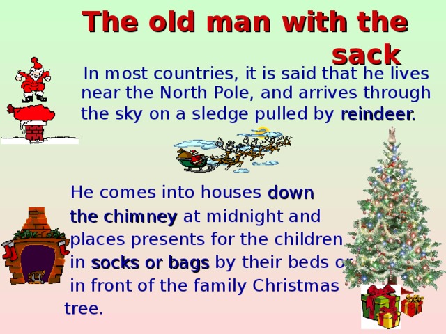 The old man with the sack   In most countries, it is said that he lives near the North Pole, and arrives through the sky on a sledge pulled by reindeer.   He comes into houses down  the chimney at midnight and  places presents for the children  in socks or bags by their beds or  in front of the family Christmas tree.