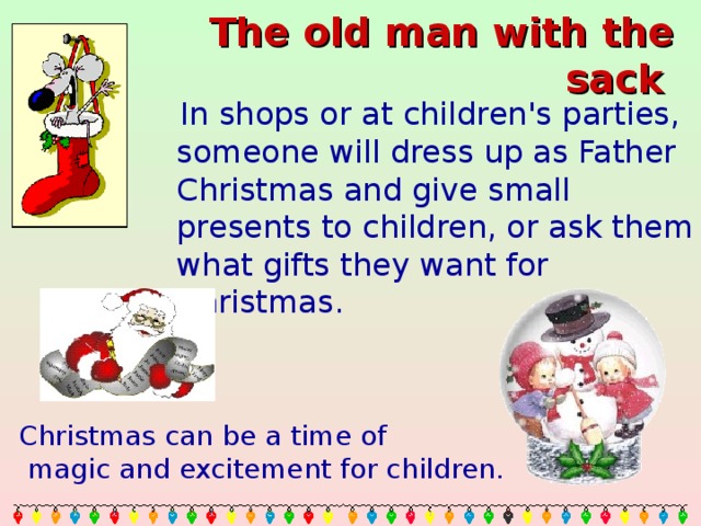 The old man with the sack   In shops or at children's parties, someone will dress up as Father Christmas and give small presents to children, or ask them what gifts they want for Christmas. Christmas can be a time of  magic and excitement for children.