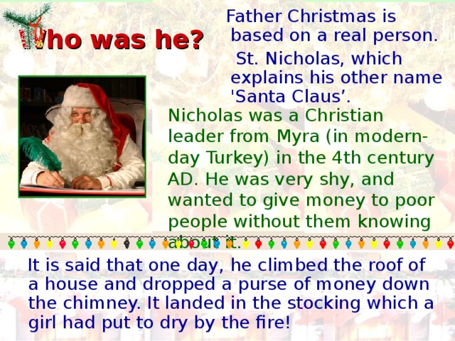 Father Christmas is based on a real person.  St. Nicholas, which explains his other name 'Santa Claus’.  Who was he? Nicholas was a Christian leader from Myra (in modern-day Turkey) in the 4th century AD. He was very shy, and wanted to give money to poor people without them knowing about it.  It is said that one day, he climbed the roof of a house and dropped a purse of money down the chimney. It landed in the stocking which a girl had put to dry by the fire!
