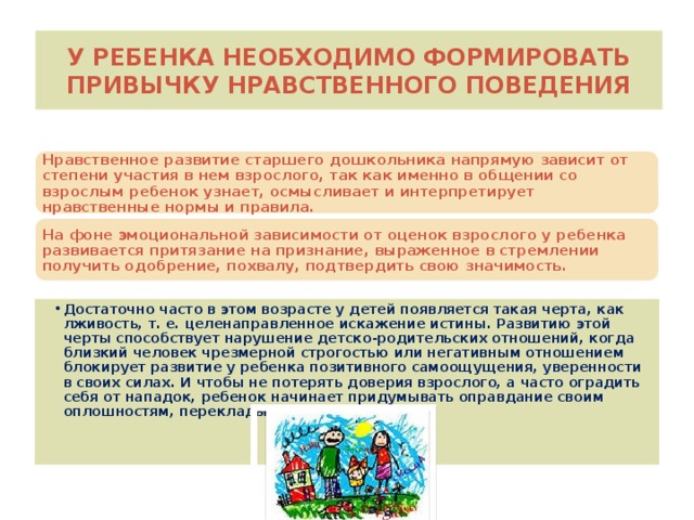 У ребенка необходимо формировать привычку нравственного поведения Нравственное развитие старшего дошкольника напрямую зависит от степени участия в нем взрослого, так как именно в общении со взрослым ребенок узнает, осмысливает и интерпретирует нравственные нормы и правила. На фоне эмоциональной зависимости от оценок взрослого у ребенка развивается притязание на признание, выраженное в стремлении получить одобрение, похвалу, подтвердить свою значимость.