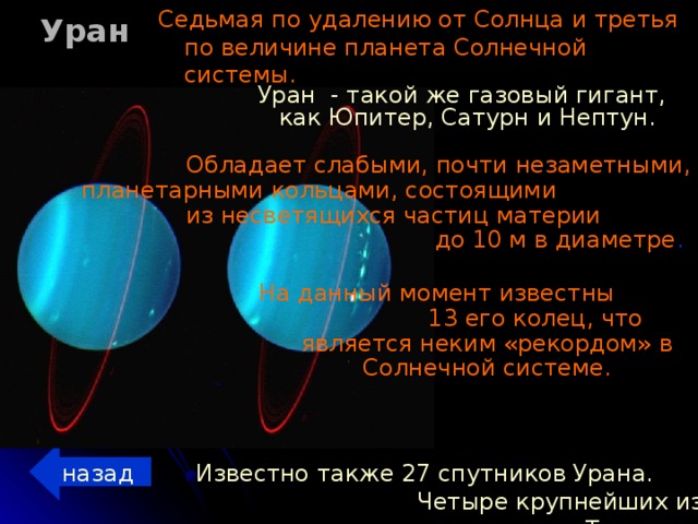 Уран Седьмая по удалению от Солнца и третья по величине планета Солнечной системы. Уран - такой же газовый гигант, как Юпитер, Сатурн и Нептун.  Обладает слабыми, почти незаметными, планетарными кольцами, состоящими из несветящихся частиц материи до 10 м в диаметре . На данный момент известны 13 его колец, что является неким «рекордом» в Солнечной системе. назад Известно также 27 спутников Урана. Четыре крупнейших из них — это Титания, Оберон, Ариэль и Умбриэль.