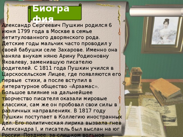 Биография Александр Сергеевич Пушкин родился 6 июня 1799 года в Москве в семье нетитулованного дворянского рода. Детские годы мальчик часто проводил у своей бабушки селе Захарове. Именно она наняла внукам няню Арину Родионовну Яковлеву, заменившую писателю родителей. С 1811 года Пушкин учился в Царскосельском Лицее, где появляются его первые стихи, а после вступил в литературное общество «Арзамас». Большое влияние на дальнейшее творчество писателя оказали мировые классики, сам же он пробовал свои силы в различных направлениях. В 1817 году Пушкин поступает в Коллегию иностранных дел. Его политическая лирика вызвала гнев Александра I, и писатель был выслан на юг России. Позднее, за слишком вольное отношение к религии последовало вторичное изгнание в Михайловское.