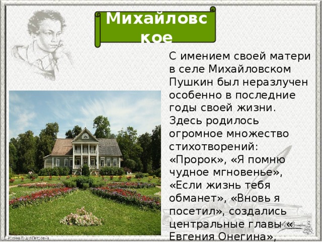 Михайловское С имением своей матери в селе Михайловском Пушкин был неразлучен особенно в последние годы своей жизни. Здесь родилось огромное множество стихотворений: «Пророк», «Я помню чудное мгновенье», «Если жизнь тебя обманет», «Вновь я посетил», создались центральные главы « Евгения Онегина», трагедия «Борис Годунов» и были задуманы «Маленькие трагедии».