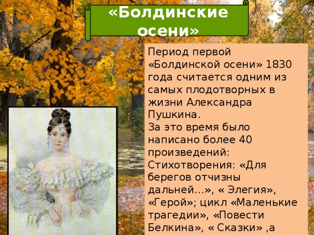 «Болдинские осени» Период первой «Болдинской осени» 1830 года считается одним из самых плодотворных в жизни Александра Пушкина. За это время было написано более 40 произведений: Стихотворения: «Для берегов отчизны дальней…», « Элегия», «Герой»; цикл «Маленькие трагедии», «Повести Белкина», « Сказки» ,а также последние главы романа «Евгений Онегин». В этот же период писатель после года ожидания получает согласие от Наталии Гончаровой.