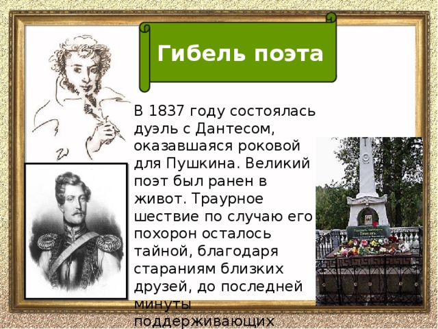 Гибель поэта В 1837 году состоялась дуэль с Дантесом, оказавшаяся роковой для Пушкина. Великий поэт был ранен в живот. Траурное шествие по случаю его похорон осталось тайной, благодаря стараниям близких друзей, до последней минуты поддерживающих больного.