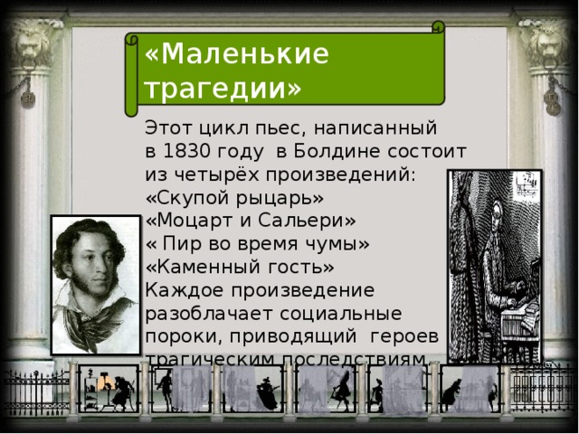 «Маленькие трагедии» Этот цикл пьес, написанный в 1830 году  в Болдине состоит из четырёх произведений: «Скупой рыцарь» «Моцарт и Сальери» « Пир во время чумы» «Каменный гость» Каждое произведение разоблачает социальные пороки, приводящий героев к трагическим последствиям.