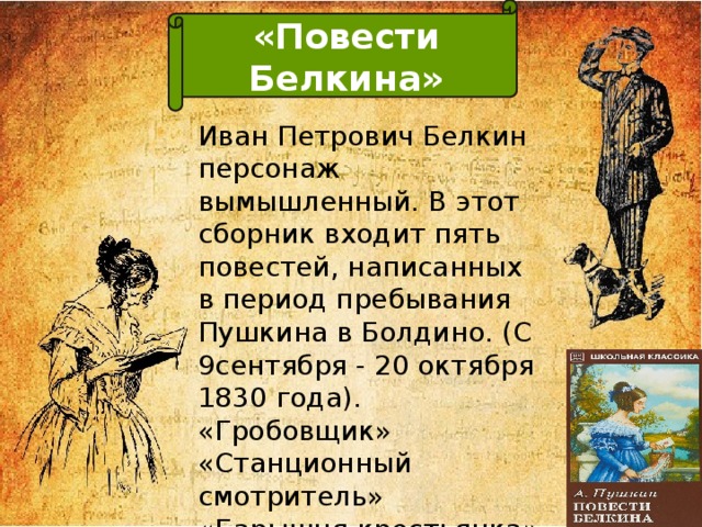 «Повести Белкина» Повести Белкина Иван Петрович Белкин персонаж вымышленный. В этот сборник входит пять повестей, написанных в период пребывания Пушкина в Болдино. (С 9сентября - 20 октября 1830 года). «Гробовщик»  «Станционный смотритель»  «Барышня-крестьянка»  «Выстрел»  «Метель» 