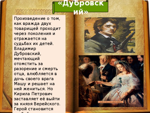 «Дубровский» Произведение о том, как вражда двух товарищей проходит через поколения и отражается на судьбах их детей. Владимир Дубровский, мечтающий отомстить за разорение и смерть отца, влюбляется в дочь своего врага Машу и решает на ней жениться. Но Кирила Петрович заставляет её выйти за князя Верейского. Герой становится разбойником.