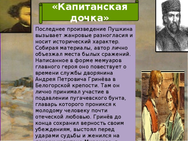 «Капитанская дочка» Последнее произведение Пушкина вызывает жанровые разногласия и носит исторический характер. Собирая материалы, автор лично объезжал места былых сражений. Написанное в форме мемуаров главного героя оно повествует о времени службы дворянина Андрея Петровича Гринёва в Белогорской крепости. Там он лично принимал участие в подавлении пугачевского бунта, главарь которого проникся к молодому человеку почти отеческой любовью. Гринёв до конца сохранил верность своим убеждениям, выстоял перед ударами судьбы и женился на дочери капитана Миронова, в честь которой книга получила такое название.