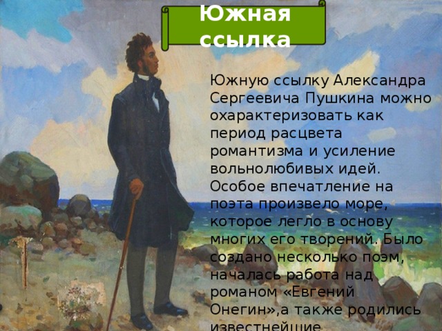 Южная ссылка Южную ссылку Александра Сергеевича Пушкина можно охарактеризовать как период расцвета романтизма и усиление вольнолюбивых идей. Особое впечатление на поэта произвело море, которое легло в основу многих его творений. Было создано несколько поэм, началась работа над романом «Евгений Онегин»,а также родились известнейшие стихотворения: «Песнь о вещем Олеге», «Узник», «Погасло дневное светило».