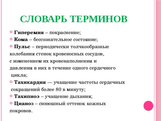 СЛОВАРЬ ТЕРМИНОВ Гиперемия – покраснение; Кома – бессознательное состояние; Пульс – периодически толчкообразные колебания стенок кровеносных сосудов, с изменением их кровенаполнения и давления в них в течение одного сердечного  цикла; Тахикардия — учащение частоты сердечных  сокращений более 80 в минуту; Тахипноэ – учащение дыхания; Цианоз – синюшный оттенок кожных покровов.