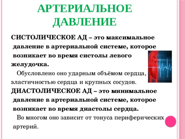 АРТЕРИАЛЬНОЕ ДАВЛЕНИЕ СИСТОЛИЧЕСКОЕ АД – это максимальное  давление в артериальной системе, которое  возникает во время систолы левого желудочка.  Обусловлено оно ударным объёмом сердца, эластичностью сердца и крупных сосудов. ДИАСТОЛИЧЕСКОЕ АД – это минимальное  давление в артериальной системе, которое  возникает во время диастолы сердца.  Во многом оно зависит от тонуса периферических  артерий.