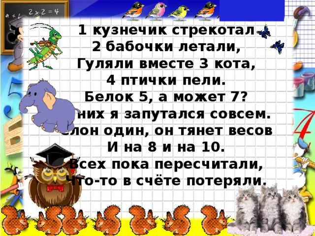 1 кузнечик стрекотал 2 бабочки летали, Гуляли вместе 3 кота, 4 птички пели. Белок 5, а может 7? В них я запутался совсем. Слон один, он тянет весов И на 8 и на 10. Всех пока пересчитали, Что-то в счёте потеряли.