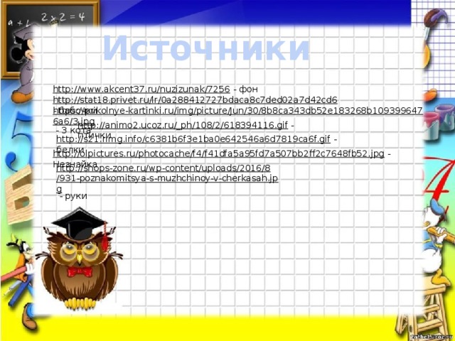 Источники http://www.akcent37.ru/nuzizunak/7256  - фон http://stat18.privet.ru/lr/0a288412727bdaca8c7ded02a7d42cd6  - бабочки https://prikolnye-kartinki.ru/img/picture/Jun/30/8b8ca343db52e183268b1093996476a6/3.jpg  - 3 кота http://animo2.ucoz.ru/_ph/108/2/618394116.gif  - птички http://s21.rimg.info/c6381b6f3e1ba0e642546a6d7819ca6f.gif  - белки http://olpictures.ru/photocache/f4/f41dfa5a95fd7a507bb2ff2c7648fb52.jpg  - Незнайка http://shops-zone.ru/wp-content/uploads/2016/8/931-poznakomitsya-s-muzhchinoy-v-cherkasah.jpg  - руки