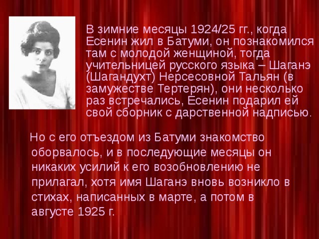 В зимние месяцы 1924/25 гг., когда Есенин жил в Батуми, он познакомился там с молодой женщиной, тогда учительницей русского языка – Шаганэ (Шагандухт) Нерсесовной Тальян (в замужестве Тертерян), они несколько раз встречались, Есенин подарил ей свой сборник с дарственной надписью .  Но с его отъездом из Батуми знакомство оборвалось, и в последующие месяцы он никаких усилий к его возобновлению не прилагал, хотя имя Шаганэ вновь возникло в стихах, написанных в марте, а потом в августе 1925 г.