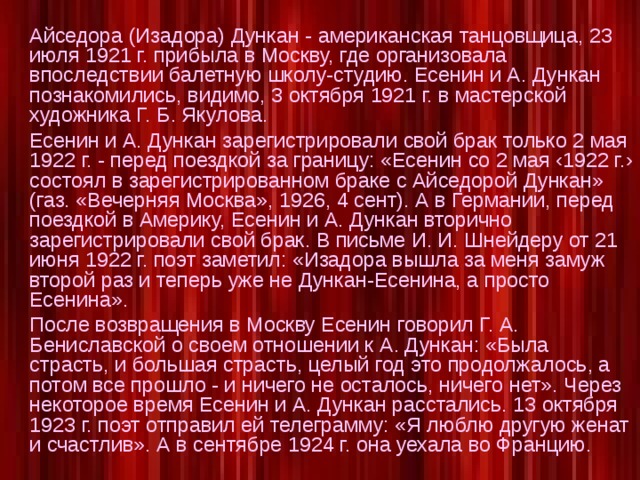 Айседора (Изадора) Дункан - американская танцовщица, 23 июля 1921 г. прибыла в Москву, где организовала впоследствии балетную школу-студию. Есенин и А. Дункан познакомились, видимо, 3 октября 1921 г. в мастерской художника Г. Б. Якулова.  Есенин и А. Дункан зарегистрировали свой брак только 2 мая 1922 г. - перед поездкой за границу: «Есенин со 2 мая ‹1922 г.› состоял в зарегистрированном браке с Айседорой Дункан» (газ. «Вечерняя Москва», 1926, 4 сент). А в Германии, перед поездкой в Америку, Есенин и А. Дункан вторично зарегистрировали свой брак. В письме И. И. Шнейдеру от 21 июня 1922 г. поэт заметил: «Изадора вышла за меня замуж второй раз и теперь уже не Дункан-Есенина, а просто Есенина».  После возвращения в Москву Есенин говорил Г. А. Бениславской о своем отношении к А. Дункан: «Была страсть, и большая страсть, целый год это продолжалось, а потом все прошло - и ничего не осталось, ничего нет». Через некоторое время Есенин и А. Дункан расстались. 13 октября 1923 г. поэт отправил ей телеграмму: «Я люблю другую женат и счастлив». А в сентябре 1924 г. она уехала во Францию.